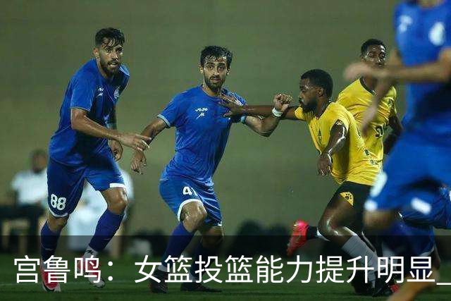 宫鲁鸣：女篮投篮能力提升明显 盼海外球员尽早归队