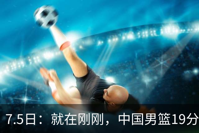 7.5日：就在刚刚，中国男篮19分惨败的原因找到了！不怪杨瀚森，真正的罪魁祸首是他