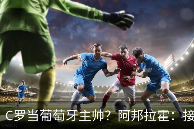 C罗当葡萄牙主帅？阿邦拉霍：接下来5届赛事他每场都会派自己上场